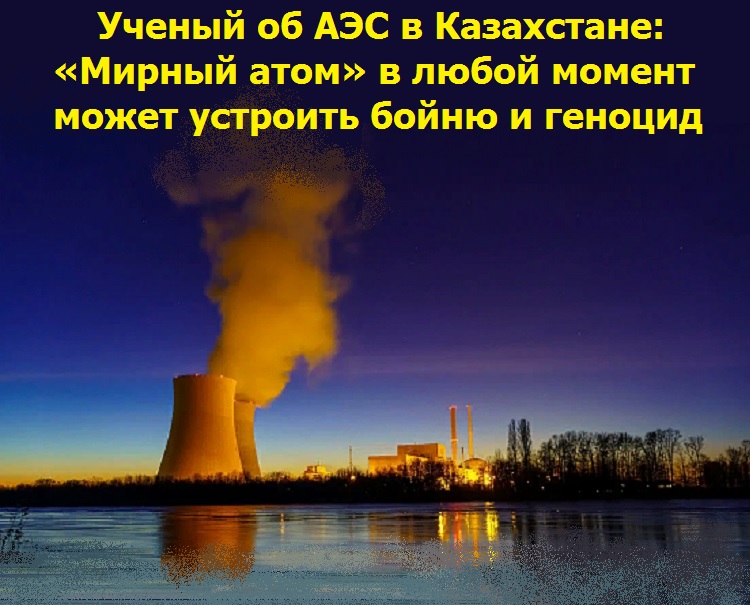 Ученый об АЭС в Казахстане: «Мирный атом» в любой момент может устроить бойню и геноцид